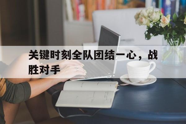 c7c7.app-关键时刻全队团结一心，战胜对手