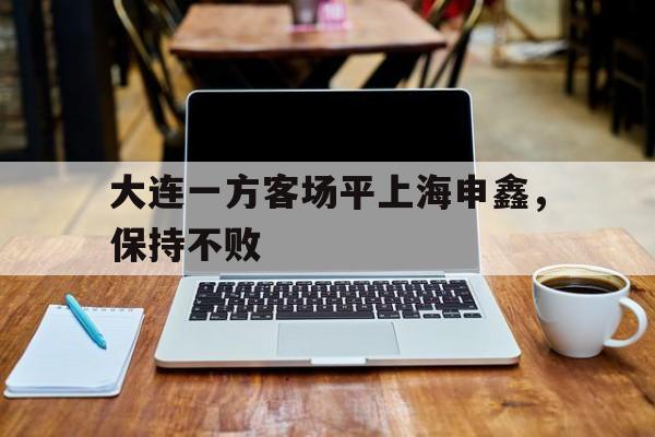 c7c7.app-大连一方客场平上海申鑫，保持不败(申花大连一方比赛结果)