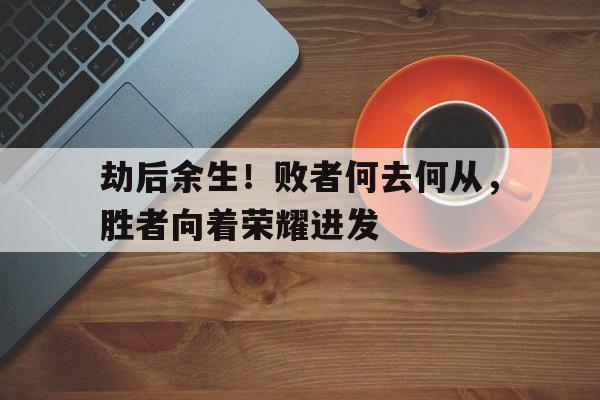 c7c7.app-劫后余生！败者何去何从，胜者向着荣耀进发的简单介绍